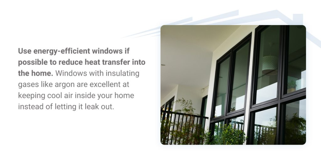 Treat and Shade Windows - Use energy-efficient windows if possible to reduce heat transfer into the home. Windows with insulating gases like argon are excellent at keeping cool air inside your home instead of letting it leak out. 