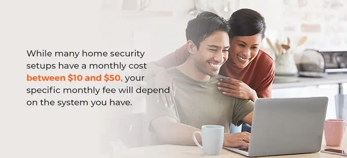 What Is the Monthly Cost of a Home Security System? While many home security setups have a monthly cost between $10 and $50, your specific monthly fee will depend on the system you have.