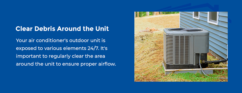 Clear Debris Around the Unit - Your air conditioner's outdoor unit is exposed to various elements 24/7. Leaves, dirt and debris can pile on and around the unit if left unchecked. It's important to regularly clear the area around the unit to ensure proper airflow.