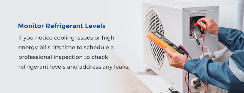 Monitor Refrigerant Levels -  If you notice cooling issues or high energy bills, it's time to schedule a professional inspection to check refrigerant levels and address any leaks. 
