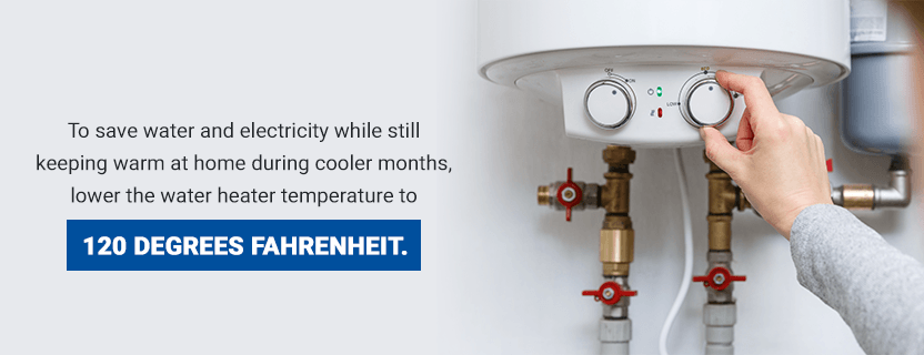 Regulate the Water Heater - To save water and electricity while still keeping warm at home during cooler months, lower the water heater temperature to 120 degrees Fahrenheit. 