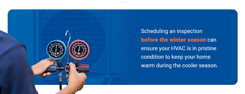 Inspect and Maintain Your HVAC - Scheduling an inspection before the winter season can ensure your HVAC is in pristine condition to keep your home warm during the cooler season.